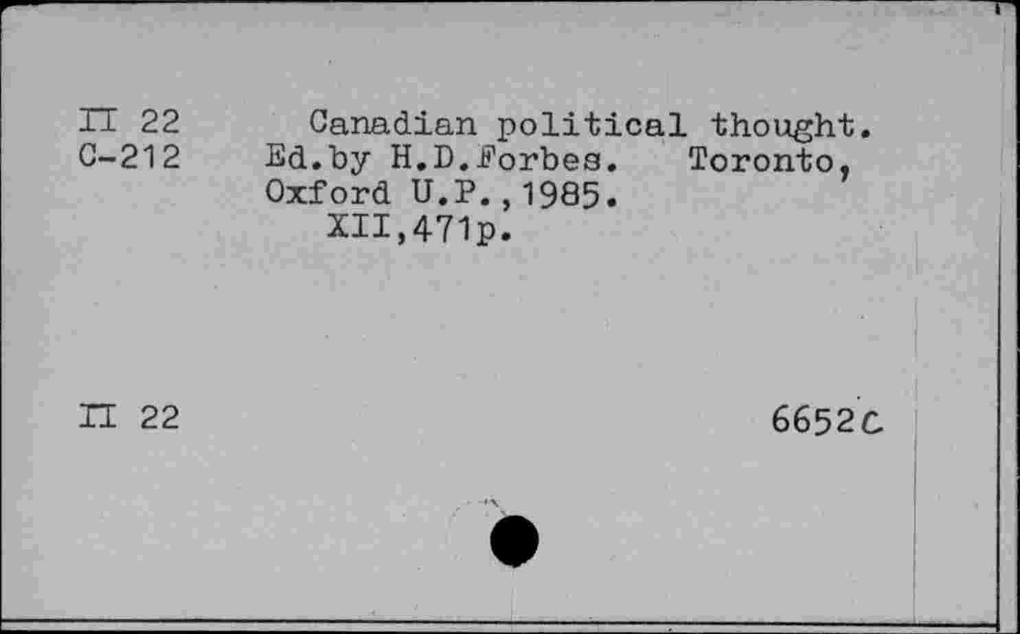 ﻿IT 22
C-212
Canadian political thought.
Ed.by H.D.Eorbes. Toronto, Oxford U.P.,1985.
XII,471p.
II 22
6652C